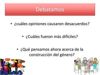 Debatamos 
• ¿cuáles opiniones causaron desacuerdos? 
• ¿Cuáles fueron más difíciles? 
• ¿Qué pensamos ahora acerca de la 
construcción del género? 
 