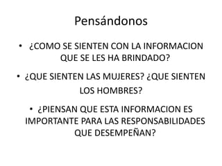 Pensándonos 
• ¿COMO SE SIENTEN CON LA INFORMACION 
QUE SE LES HA BRINDADO? 
• ¿QUE SIENTEN LAS MUJERES? ¿QUE SIENTEN 
LOS HOMBRES? 
• ¿PIENSAN QUE ESTA INFORMACION ES 
IMPORTANTE PARA LAS RESPONSABILIDADES 
QUE DESEMPEÑAN? 
 