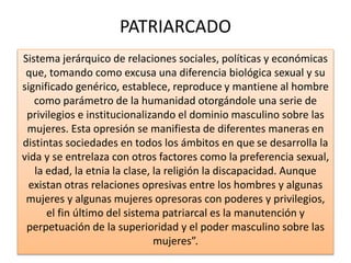 PATRIARCADO 
Sistema jerárquico de relaciones sociales, políticas y económicas 
que, tomando como excusa una diferencia biológica sexual y su 
significado genérico, establece, reproduce y mantiene al hombre 
como parámetro de la humanidad otorgándole una serie de 
privilegios e institucionalizando el dominio masculino sobre las 
mujeres. Esta opresión se manifiesta de diferentes maneras en 
distintas sociedades en todos los ámbitos en que se desarrolla la 
vida y se entrelaza con otros factores como la preferencia sexual, 
la edad, la etnia la clase, la religión la discapacidad. Aunque 
existan otras relaciones opresivas entre los hombres y algunas 
mujeres y algunas mujeres opresoras con poderes y privilegios, 
el fin último del sistema patriarcal es la manutención y 
perpetuación de la superioridad y el poder masculino sobre las 
mujeres”. 
 