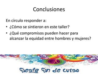 Conclusiones 
En círculo responder a: 
• ¿Cómo se sintieron en este taller? 
• ¿Qué compromisos pueden hacer para 
alcanzar la equidad entre hombres y mujeres? 
 