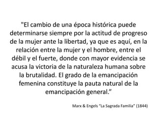 "El cambio de una época histórica puede 
determinarse siempre por la actitud de progreso 
de la mujer ante la libertad, ya que es aquí, en la 
relación entre la mujer y el hombre, entre el 
débil y el fuerte, donde con mayor evidencia se 
acusa la victoria de la naturaleza humana sobre 
la brutalidad. El grado de la emancipación 
femenina constituye la pauta natural de la 
emancipación general.” 
Marx & Engels “La Sagrada Familia” (1844) 
