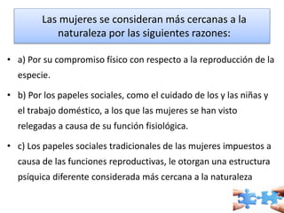 Las mujeres se consideran más cercanas a la 
naturaleza por las siguientes razones: 
• a) Por su compromiso físico con respecto a la reproducción de la 
especie. 
• b) Por los papeles sociales, como el cuidado de los y las niñas y 
el trabajo doméstico, a los que las mujeres se han visto 
relegadas a causa de su función fisiológica. 
• c) Los papeles sociales tradicionales de las mujeres impuestos a 
causa de las funciones reproductivas, le otorgan una estructura 
psíquica diferente considerada más cercana a la naturaleza 
 