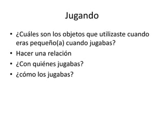 Jugando 
• ¿Cuáles son los objetos que utilizaste cuando 
eras pequeño(a) cuando jugabas? 
• Hacer una relación 
• ¿Con quiénes jugabas? 
• ¿cómo los jugabas? 
 
