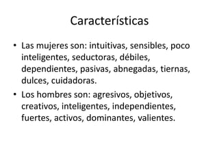 Características 
• Las mujeres son: intuitivas, sensibles, poco 
inteligentes, seductoras, débiles, 
dependientes, pasivas, abnegadas, tiernas, 
dulces, cuidadoras. 
• Los hombres son: agresivos, objetivos, 
creativos, inteligentes, independientes, 
fuertes, activos, dominantes, valientes. 
 