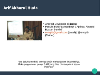 Arif Akbarul Huda
● Android Developer di qiscus
● Penulis buku “Livecoding! 9 Aplikasi Android
Buatan Sendiri”
● omayib@gmail.com (email) | @omayib
(Twitter)
“jika pelukis memilki kanvas untuk mencurahkan imajinasinya,
Maka programmer punya RAM yang bisa di manipulasi sesuai
imajinasi”
 
