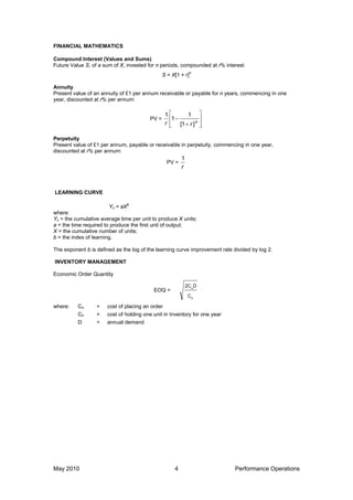 FINANCIAL MATHEMATICS
Compound Interest (Values and Sums)
Future Value S, of a sum of X, invested for n periods, compounded at r% interest
S = X[1 + r]n
Annuity
Present value of an annuity of £1 per annum receivable or payable for n years, commencing in one
year, discounted at r% per annum:
PV =









 n
r
r ]
1
[
1
1
1
Perpetuity
Present value of £1 per annum, payable or receivable in perpetuity, commencing in one year,
discounted at r% per annum:
PV =
r
1
LEARNING CURVE
Yx = aX
b
where:
Yx = the cumulative average time per unit to produce X units;
a = the time required to produce the first unit of output;
X = the cumulative number of units;
b = the index of learning.
The exponent b is defined as the log of the learning curve improvement rate divided by log 2.
INVENTORY MANAGEMENT
Economic Order Quantity
EOQ =
h
o
C
D
2C
where: Co = cost of placing an order
Ch = cost of holding one unit in Inventory for one year
D = annual demand
May 2010 4 Performance Operations
 