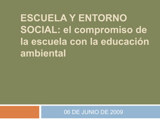 ESCUELA Y ENTORNO SOCIAL: el compromiso de la escuela con la educación ambiental              06 DE JUNIO DE 2009 