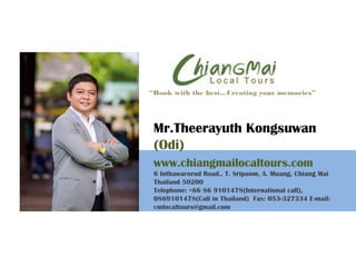 Mr.Theerayuth Kongsuwan
(Odi)
www.chiangmailocaltours.com
6 Inthawarorod Road., T. Sripoom, A. Muang, Chiang Mai
Thailand 50200
Telephone: +66 86 9101478(International call),
0869101478(Call in Thailand) Fax: 053-327334 E-mail:
cmlocaltours@gmail.com
“Book with the best…Creating your memories”
 