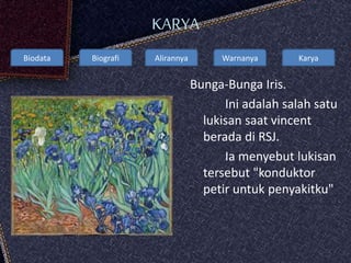 Biodata Biografi Alirannya Warnanya Karya
KARYA
Bunga-Bunga Iris.
Ini adalah salah satu
lukisan saat vincent
berada di RSJ.
Ia menyebut lukisan
tersebut "konduktor
petir untuk penyakitku"
 