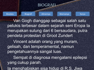 Biodata Biografi Alirannya Warnanya Karya
BIOGRAFI
Van Gogh dianggap sebagai salah satu
pelukis terbesar dalam sejarah seni Eropa Ia
merupakan sulung dari 6 bersaudara, putra
pendeta protestan di Groot Zundert
Vincent adalah orang yang muram,
gelisah, dan temperamental, namun
pengetahuannya sangat luas.
Sempat di diagnosa mengalami epilepsi
yang cukup parah.
Ia menghabiskan sisa hidup di R.S. Jiwa
 