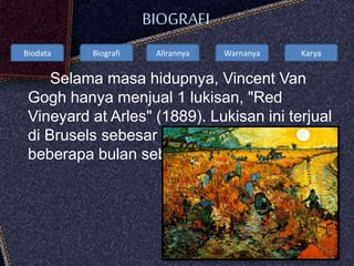 Biodata Biografi Alirannya Warnanya Karya
BIOGRAFI
Selama masa hidupnya, Vincent Van
Gogh hanya menjual 1 lukisan, "Red
Vineyard at Arles" (1889). Lukisan ini terjual
di Brusels sebesar 400 Francs hanya
beberapa bulan sebelum beliau meninggal
 