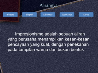 Biodata Biografi Alirannya Warnanya Karya
Alirannya
Impresionisme adalah sebuah aliran
yang berusaha menampilkan kesan-kesan
pencayaan yang kuat, dengan penekanan
pada tampilan warna dan bukan bentuk
 