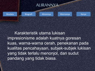 Biodata Biografi Alirannya Warnanya Karya
ALIRANNYA
Karakteristik utama lukisan
impresionisme adalah kuatnya goresan
kuas, warna-warna cerah, penekanan pada
kualitas pencahayaan, subjek-subjek lukisan
yang tidak terlalu menonjol, dan sudut
pandang yang tidak biasa.
 