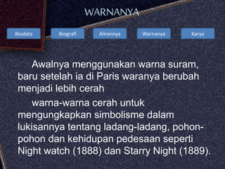 Biodata Biografi Alirannya Warnanya Karya
WARNANYA
Awalnya menggunakan warna suram,
baru setelah ia di Paris waranya berubah
menjadi lebih cerah
warna-warna cerah untuk
mengungkapkan simbolisme dalam
lukisannya tentang ladang-ladang, pohon-
pohon dan kehidupan pedesaan seperti
Night watch (1888) dan Starry Night (1889).
 