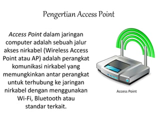 Pengertian Access Point 
Access Point dalam jaringan 
computer adalah sebuah jalur 
akses nirkabel (Wireless Access 
Point atau AP) adalah perangkat 
komunikasi nirkabel yang 
memungkinkan antar perangkat 
untuk terhubung ke jaringan 
nirkabel dengan menggunakan 
Wi-Fi, Bluetooth atau 
standar terkait. 
Access Point 
 