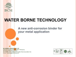 WATER BORNE TECHNOLOGY
A new anti-corrosion binder for
your metal application
BU CHEMICAL INDUSTRY CO.,LTD
4/279 Soi Hongsakul Paholyothin Rd.,T.Klongnung
Klongluang,Pathumthanee 12120
Tel : 0-2902-1150-1,0-2902-0731,0-2902-1762-3,Fax:0-2902-1152
E-mail : marketing@buchemical.co.th
 