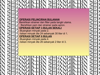 OPERASI PELINCIRAN BULANAN Bersihkan strainer dan filter pada tangki utama.  Bersihkan pam dan strainer pada apron. OPERASI SETIAP 3 BULAN SEKALI -Buangkan minyak pada 2. -Isikan minyak dte 24 sebanyak 30 liter di 1. OPERASI SETIAP 6 BULAN -Buangkan minyak pada 4. -Isikan minyak dte 26 sebanyak 2 liter di 3. 
