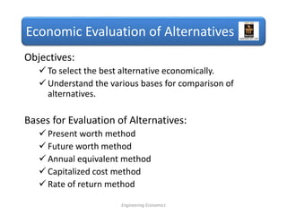 Economic Evaluation of Alternatives
Objectives:
 To select the best alternative economically.
 Understand the various bases for comparison of
alternatives.
Bases for Evaluation of Alternatives:
 Present worth method
 Future worth method
 Annual equivalent method
 Capitalized cost method
 Rate of return method
Engineering Economics
 