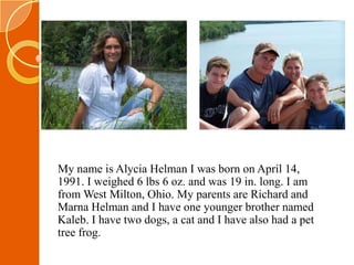 My name is AlyciaHelman I was born on April 14, 1991. I weighed 6 lbs 6 oz. and was 19 in. long. I am from West Milton, Ohio. My parents are Richard and MarnaHelman and I have one younger brother named Kaleb. I have two dogs, a cat and I have also had a pet tree frog. 