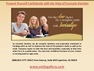 Present Yourself Confidently with the Help of Cosmetic Dentists

As cosmetic dentists, we do cosmetic dentistry and restorative treatment in
Saratoga with an aim to improve the look of the patient’s teeth as well as his
smile. Everyone wants to look the best and beautiful, especially at that time
when he is in a public place. You may lose confidence because of your uneven
or missing teeth or ugly smile.

(408) 865-1777 10413 Torre Avenue, Suite 600 Cupertino, CA 95014

www.smilegallery.com

 