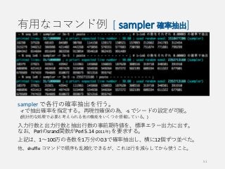 有用なコマンド例 [ sampler 確率抽出]
sampler で各行の確率抽出を行う。
-r で抽出確率を指定する。再現性確保の為、-s でシードの設定が可能。
(統計的な処理で必要と考えられる他の機能をいくつか搭載している。)
入力行数と出力行数と抽出行数の事前期待値を、標準エラー出力に出す。
なお、Perlのsrand関数がPerl 5.14 (2011年) を要求する。
上記は、1〜100万の各数を1万分の0.3で確率抽出し、横に12個ずつ並べた。
他、shuffle コマンドで順序も乱雑化できるが、これは行を減らしてから使うこと。
51
 