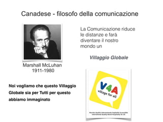 La Comunicazione riduce
le distanze e farà
diventare il nostro
mondo un
Villaggio Globale
Marshall McLuhan
1911-1980
Canadese - filosofo della comunicazione
Noi vogliamo che questo Villaggio
Globale sia per Tutti per questo
abbiamo immaginato
 
