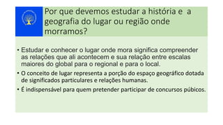 Por que devemos estudar a história e a
geografia do lugar ou região onde
morramos?
• Estudar e conhecer o lugar onde mora significa compreender
as relações que ali acontecem e sua relação entre escalas
maiores do global para o regional e para o local.
• O conceito de lugar representa a porção do espaço geográfico dotada
de significados particulares e relações humanas.
• É indispensável para quem pretender participar de concursos púbicos.
 