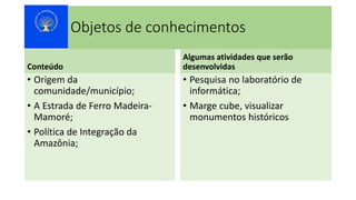 Objetos de conhecimentos
Conteúdo
• Origem da
comunidade/município;
• A Estrada de Ferro Madeira-
Mamoré;
• Política de Integração da
Amazônia;
Algumas atividades que serão
desenvolvidas
• Pesquisa no laboratório de
informática;
• Marge cube, visualizar
monumentos históricos
 