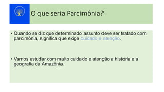 O que seria Parcimônia?
• Quando se diz que determinado assunto deve ser tratado com
parcimônia, significa que exige cuidado e atenção.
• Vamos estudar com muito cuidado e atenção a história e a
geografia da Amazônia.
 