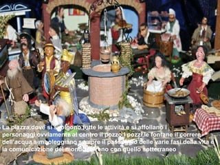 La piazza,dove si svolgono tutte le attività e si affollano i personaggi,ovviamente al centro il pozzo.I pozzi,le fontane il correre dell’acqua simboleggiano sempre il passaggio delle varie fasi della vita e  la comunicazione del mondo terreno con quello sotterraneo 