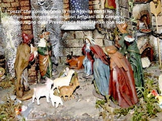 I “pezzi”che compongono la mia Natività non li ho costruiti,provengono dai migliori artigiani di S.Gregorio Armeno,regno della Presepistica Napoletana e non solo 