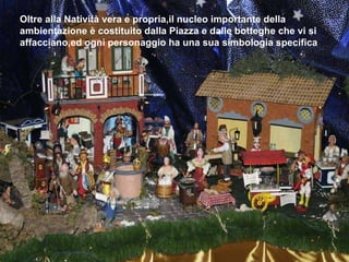 Oltre alla Natività vera e propria,il nucleo importante della ambientazione è costituito dalla Piazza e dalle botteghe che vi si affacciano,ed ogni personaggio ha una sua simbologia specifica 
