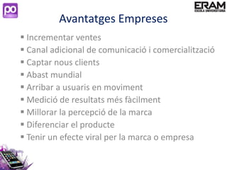 Avantatges Empreses
 Incrementar ventes
 Canal adicional de comunicació i comercialització
 Captar nous clients
 Abast mundial
 Arribar a usuaris en moviment
 Medició de resultats més fàcilment
 Millorar la percepció de la marca
 Diferenciar el producte
 Tenir un efecte viral per la marca o empresa
 
