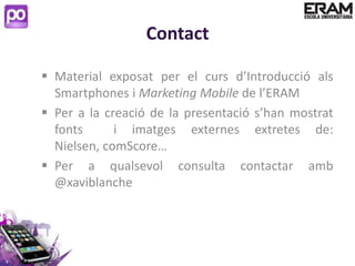 Contact

 Material exposat per el curs d’Introducció als
  Smartphones i Marketing Mobile de l’ERAM
 Per a la creació de la presentació s’han mostrat
  fonts      i imatges externes extretes de:
  Nielsen, comScore…
 Per a qualsevol consulta contactar amb
  @xaviblanche
 