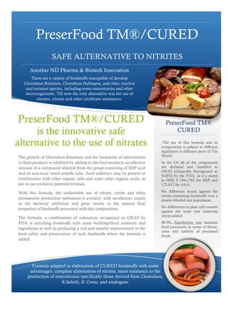 PreserFood TM®/CURED
                   SAFE ALTERNATIVE TO NITRITES
      Another ND Pharma & Biotech Innovation
       There are a variety of foodstuffs susceptible of develop
   Clostridium Botulinim, Clostridium Perfringens, and other reactive
    and resistant species, including some enterotoxins and other
    microorganisms. Till now the only alternative was the use of
           nitrates, nitrites and other nitrificant substances.




PreserFood TM®/CURED                                                           PreserFood TM®
      is the innovative safe                                                       CURED

alternative to the use of nitrates                                           The use of this formula and its
                                                                            composition is subject to different
                                                                            legislation in different parts of The
The growth of Clostridium Botulinum and the formation of enterotoxins       World.
in food products is inhibited by adding to the food products an effective   In the US all of the components
amount of a compound selected from the group consisting of SHP acid         are declared and classified as
                                                                            GRAS (Generally Recognized as
and its non-toxic water-soluble salts. Such additives may be present in
                                                                            SAFE) by the FDA, as it´s stated
combination with other organic salts and some other organic acids, as       in HHS S 184.1763 for SHP and
per in our exclusive patented formula                                       172.812 for AAA.

With this formula, the undesirable use of nitrate, nitrite and other        No difference found against the
                                                                            nitrite-containing foodstuffs over a
nitrosamine production substances is avoided, with satisfactory results     double-blinded test population.
in the bacterial inhibition and great results in the natural final
                                                                            No differences in plate cell counter
properties of foodstuffs processed with this composition.
                                                                            against the same raw materials
                                                                            nitrite-added.
The formula, a combination of substances recognized as GRAS by
FDA is enriching foodstuffs with some building-block nutrients and          98´9% Satisfaction rate between
ingredients as well as producing a real and tasteful improvement in the     food processors in terms of flavor,
                                                                            color and stability of processed
food safety and preservation of such foodstuffs where the formula is        foods.
added.




       Formula adapted to elaboration of CURED foodstuffs with some
      advantages: complete elimination of nitrites, more resistance to the
     production of enterotoxins specifically those derived from Clostridium,
                      B.Subtilis, B. Cereus, and analogues.
 
