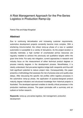  
407
A Risk Management Approach for the Pre-Series
Logistics in Production Ramp-Up
Patrick Filla and Katja Klingebiel
Abstract
Due to continuing derivatisation and increasing customer requirements,
automotive development projects constantly become more complex. With a
shortening time-to-market, the critical ramp-up phase of a new or updated
automobile is susceptible to a variety of disruptions. As the project duration is
naturally restricted, a high number of unscheduled ad-hoc resources are
regularly installed to achieve the previously set qualitative targets within the
given time limits. For early risk mitigation, current approaches in research and
industry focus on the measurement of either technical product degrees or
process maturity degrees in the development process. Nevertheless, it is
clearly understood, that pre-series logistics bridge both viewpoints and thus still
hold significant potential to reduce project risks. Consequentially, this paper
presents a methodology that assesses the risk of process-wise and quality-wise
delays. After discussing the specific risk profiles within logistics processes in
the automotive ramp-up phase, the application of purpose-designed product
maturity degree indicators and structured knowledge from historical projects is
illustrated. The developed approach enables to identify critical processes in the
production readiness process. The paper concludes with a summary and an
outlook on further research.
Keywords: ramp-up, pre-series logistics, risk management, production
development
 
