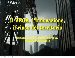 Il VEGA, l’innovazione,
               il riuso del territorio
                       Michele Vianello Direttore del VEGA
                             Venezia, 6 marzo 2013




mercoledì 6 marzo 13
 