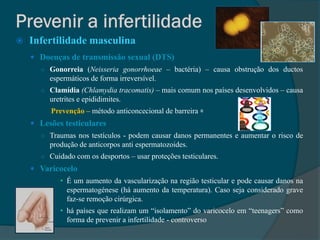    Infertilidade masculina
     Doenças de transmissão sexual (DTS)
      ○ Gonorreia (Neisseria gonorrhoeae – bactéria) – causa obstrução dos ductos
         espermáticos de forma irreversível.
      ○ Clamídia (Chlamydia tracomatis) – mais comum nos países desenvolvidos – causa
         uretrites e epididimites.
         Prevenção – método anticoncecional de barreira ꞊
     Lesões testiculares
      ○ Traumas nos testículos - podem causar danos permanentes e aumentar o risco de
         produção de anticorpos anti espermatozoides.
      ○ Cuidado com os desportos – usar proteções testiculares.
     Varicocelo
            • É um aumento da vascularização na região testicular e pode causar danos na
              espermatogénese (há aumento da temperatura). Caso seja considerado grave
              faz-se remoção cirúrgica.
            • há países que realizam um “isolamento” do varicocelo em “teenagers” como
              forma de prevenir a infertilidade - controverso
 