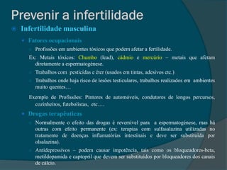    Infertilidade masculina
     Fatores ocupacionais
      ○ Profissões em ambientes tóxicos que podem afetar a fertilidade.
      Ex: Metais tóxicos: Chumbo (lead), cádmio e mercúrio – metais que afetam
        diretamente a espermatogénese.
      ○ Trabalhos com pesticidas e éter (usados em tintas, adesivos etc.)
      ○ Trabalhos onde haja risco de lesões testiculares, trabalhos realizados em ambientes
         muito quentes…
      Exemplo de Profissões: Pintores de automóveis, condutores de longos percursos,
        cozinheiros, futebolistas, etc….
     Drogas terapêuticas
      ○ Normalmente o efeito das drogas é reversível para a espermatogénese, mas há
         outras com efeito permanente (ex: terapias com sulfasalazina utilizadas no
         tratamento de doenças inflamatórias intestinais e deve ser substituída por
         olsalazina).
      ○ Antidepressivos – podem causar impotência, tais como os bloqueadores-beta,
         metildopamida e captopril que devem ser substituídos por bloqueadores dos canais
         de cálcio.
 