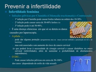    Infertilidade feminina
     Infeções pélvicas por Clamídia (Chlamydia trachomatis) e Contraceção
       ○ 1ª infeção por Clamídia pode causar lesões tubares na ordem dos 10-30%
       ○ 2ª infeção pode causar cerca de 30-60% lesões e a
       ○ 3ª infeção pode ir até 50-90% .
     É uma doença silenciosa em que só se deteta os danos
    causados por laparoscopia.
     A pílula …
       ○ pode dar alguma proteção (progesterona atua no muco cervical inibindo a penetração de EZ e de
          bactérias)
       ○ mas está associada a um aumento do risco de cancro cervical
       (o que poderá levar à necessidade de cirurgia cervical e causar distúrbios no muco
         cervical (infertilidade), além de aumentar a probabilidade de abortamentos
         espontâneos).
     O DIU…
      ○ Pode causar infecões pélvicas em cerca de 50-100%
      dos casos (dependendo do estilo de vida sexual).
 