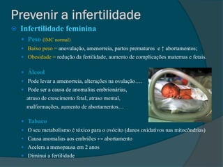   Infertilidade feminina
     Peso (IMC normal)
     Baixo peso = anovulação, amenorreia, partos prematuros e ↑ abortamentos;
     Obesidade = redução da fertilidade, aumento de complicações maternas e fetais.


     Álcool
     Pode levar a amenorreia, alterações na ovulação….
     Pode ser a causa de anomalias embrionárias,
      atraso de crescimento fetal, atraso mental,
      malformações, aumento de abortamentos…

     Tabaco
     O seu metabolismo é tóxico para o ovócito (danos oxidativos nas mitocôndrias)
     Causa anomalias aos embriões ↔ abortamento
     Acelera a menopausa em 2 anos
     Diminui a fertilidade
 