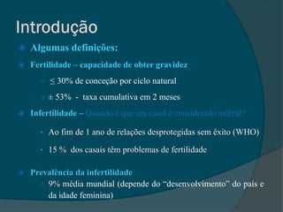    Algumas definições:
   Fertilidade – capacidade de obter gravidez
      ○   ≤ 30% de conceção por ciclo natural
      ○ ± 53% - taxa cumulativa em 2 meses

   Infertilidade – Quando é que um casal é considerado infértil?

      • Ao fim de 1 ano de relações desprotegidas sem êxito (WHO)

      • 15 % dos casais têm problemas de fertilidade


   Prevalência da infertilidade
      ○ 9% média mundial (depende do “desenvolvimento” do país e
        da idade feminina)
 