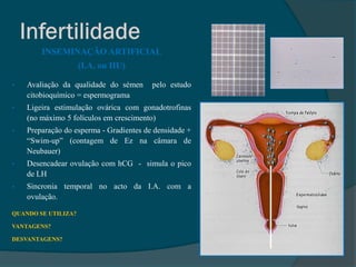 INSEMINAÇÃO ARTIFICIAL
                     (I.A. ou IIU)

•   Avaliação da qualidade do sémen      pelo estudo
    citobioquímico = espermograma
•   Ligeira estimulação ovárica com gonadotrofinas
    (no máximo 5 folículos em crescimento)
•   Preparação do esperma - Gradientes de densidade +
    “Swim-up” (contagem de Ez na câmara de
    Neubauer)
•   Desencadear ovulação com hCG - simula o pico
    de LH
•   Sincronia temporal no acto da I.A. com a
    ovulação.

QUANDO SE UTILIZA?

VANTAGENS?

DESVANTAGENS?
 