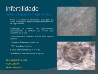 FERTILIZAÇÃO IN VITRO (FIV-ET)
   Criam-se as condições laboratoriais ideais para que
    ocorra fecundação e desenvolvimento embrionário fora
    do corpo materno.

   Estimulação da ovulação com gonadotrofinas,
    amadurecimento e libertação dos ovócitos com
    administração de hCG
    Punção folicular = colheita de ovócitos sob o efeito de
    sedação;
   Preparação do esperma (= ao da IA)
   FIV (fecundação in-vitro)
   Cultura embrionária até 2º, 3º ou 5º dia
   Transferência embrionária (com ecografia)


QUANDO SE UTILIZA?
VANTAGENS?
DESVANTAGENS?
 