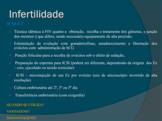 ICSI-ET
    Técnica idêntica à FIV quanto a obtenção, recolha e tratamento dos gâmetas, a junção
     dos mesmos é que difere, sendo necessário equipamento de alta precisão.
  Estimulação da ovulação com gonadotrofinas, amadurecimento e libertação dos
     ovócitos com administração de hCG
    Punção folicular para a recolha de ovócitos sob o efeito de sedação,
     Preparação do esperma para ICSI (poderá ser diferente, dependendo da origem dos Ez
     – crio, ejaculado ou tecido testicular)
     ICSI – microinjeção de um Ez por ovócito (uso de microscópio invertido de alta
     resolução)
  Cultura embrionária até 2º, 3º ou 5º dia

    Transferência embrionária (com ecografia)

QUANDO SE UTILIZA?
VANTAGENS?
DESVANTAGENS?
 