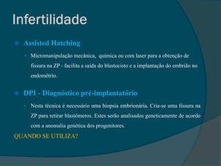    Assisted Hatching
     Micromanipulação mecânica, química ou com laser para a obtenção de
      fissura na ZP - facilita a saída do blastocisto e a implantação do embrião no
      endométrio.


   DPI - Diagnóstico pré-implantatório
    • Nesta técnica é necessário uma biopsia embrionária. Cria-se uma fissura na
      ZP para retirar blastómeros. Estes serão analisados geneticamente de acordo
      com a anomalia genética dos progenitores.
QUANDO SE UTILIZA?
 