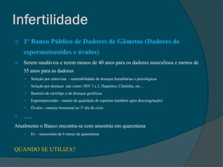    1º Banco Público de Dadores de Gâmetas (Dadores de
    espermatozoides e óvulos)
   Serem saudáveis e terem menos de 40 anos para os dadores masculinos e menos de
    35 anos para as dadoras
       Seleção por entrevista - rastreabilidade de doenças hereditárias e psicológicas
       Seleção por doenças tais como: HIV 1 e 2, Hepatites, Clamídia, etc…
       Rastreio de cariótipo e de doenças genéticas
       Espermatozoides - rasteio da qualidade de esperma (também após descongelação)
       Óvulos - rastreio hormonal ao 3º dia do ciclo

   …..
Atualmente o Banco encontra-se com amostras em quarentena
       Ez – necessitam de 6 meses de quarentena


QUANDO SE UTILIZA?
 