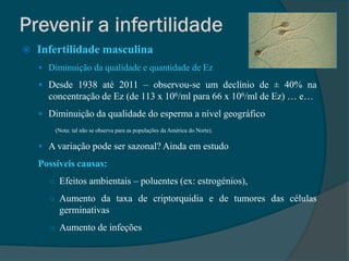    Infertilidade masculina
     Diminuição da qualidade e quantidade de Ez

     Desde 1938 até 2011 – observou-se um declínio de ± 40% na
      concentração de Ez (de 113 x 106/ml para 66 x 106/ml de Ez) … e…
     Diminuição da qualidade do esperma a nível geográfico
        (Nota: tal não se observa para as populações da América do Norte).

     A variação pode ser sazonal? Ainda em estudo

    Possíveis causas:
      ○ Efeitos ambientais – poluentes (ex: estrogénios),

      ○ Aumento da taxa de criptorquidia e de tumores das células
         germinativas
      ○ Aumento de infeções
 