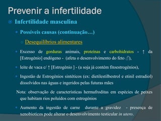    Infertilidade masculina
     Possíveis causas (continuação…)

       ○ Desequilíbrios alimentares

     Excesso de gorduras animais, proteínas e carbohidratos - ↑ da
      [Estrogénio] endógeno - (afeta o desenvolvimento do feto ♂),

     leite de vaca c/ ↑ [Estrogénio ] - (a soja já contém fitoestrogénios),

     Ingestão de Estrogénios sintéticos (ex: dietilestilbestrol e etinil estradiol)
      dissolvidos nas águas e ingeridos pelas futuras mães

    Nota: observação de características hermafroditas em espécies de peixes
     que habitam rios poluídos com estrogénios

     Aumento da ingestão de carne        durante a gravidez - presença de
      xenobioticos pode alterar o desenvolvimento testicular in utero.
 