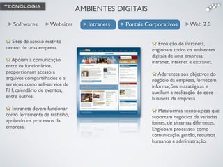 Evolução de intranets,
englobam todos os ambientes
digitais de uma empresa:
intranet, internet e extranet.!
!
Aderentes aos objetivos do
negócio da empresa, fornecem
informações estratégicas e
auxiliam a realização do core-
business da empresa. !
!
Plataformas tecnológicas que
suportam negócios de variadas
fontes, de sistemas diferentes.
Englobam processos como
comunicação, gestão, recursos
humanos e administração.
Sites de acesso restrito
dentro de uma empresa.!
!
Apóiam a comunicação
entre os funcionários,
proporcionam acesso a
arquivos compartilhados e a
serviços como self-service de
RH, calendário de eventos,
entre outros. !
!
Intranets devem funcionar
como ferramenta de trabalho,
apoiando os processos da
empresa.
AMBIENTES DIGITAIS
> Websites> Softwares > Intranets > Portais Corporativos > Web 2.0> Intranets > Portais Corporativos
TECNOLOGIA
 